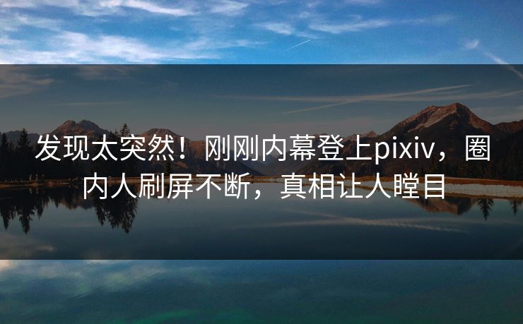 发现太突然！刚刚内幕登上pixiv，圈内人刷屏不断，真相让人瞠目