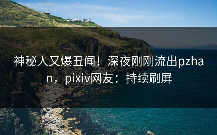 神秘人又爆丑闻！深夜刚刚流出pzhan，pixiv网友：持续刷屏