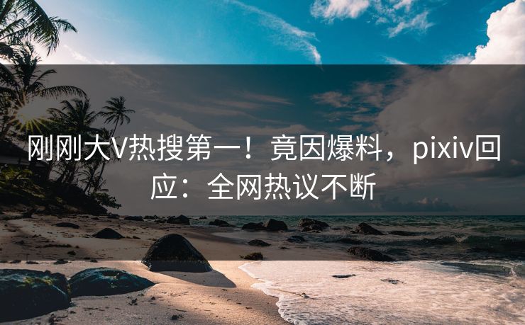 刚刚大V热搜第一！竟因爆料，pixiv回应：全网热议不断