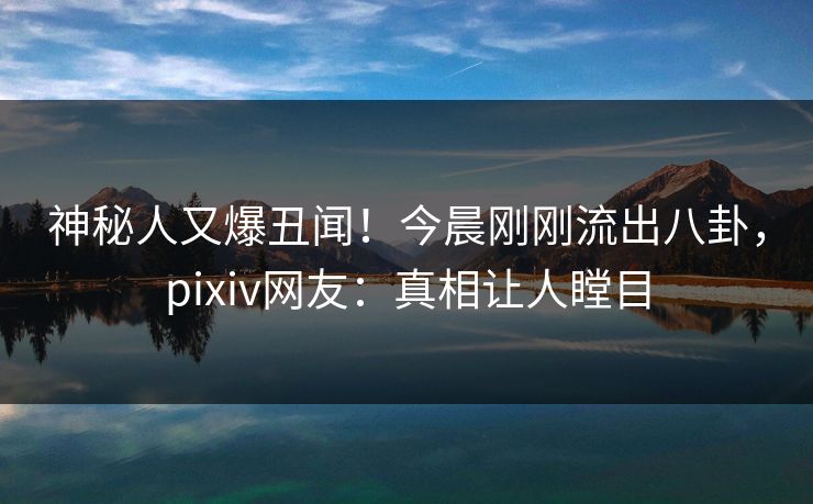 神秘人又爆丑闻！今晨刚刚流出八卦，pixiv网友：真相让人瞠目