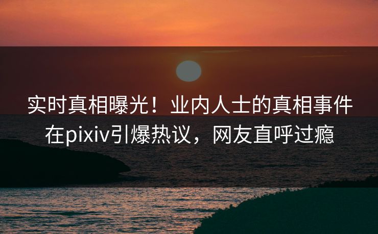 实时真相曝光！业内人士的真相事件在pixiv引爆热议，网友直呼过瘾