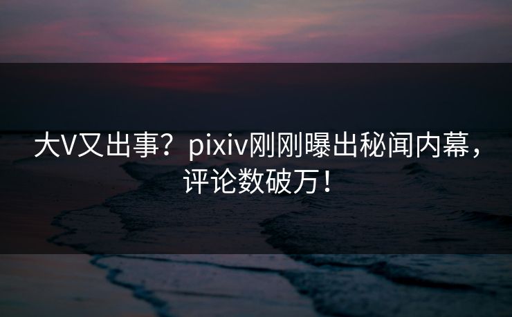 大V又出事?pixiv刚刚曝出秘闻内幕,评论数破万! 大V又出事?pixiv刚刚曝出秘闻内幕,评论数破万!