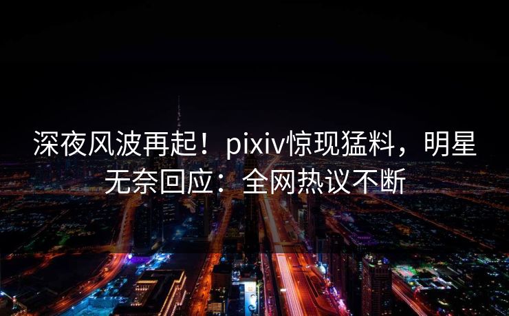 深夜风波再起！pixiv惊现猛料，明星无奈回应：全网热议不断
