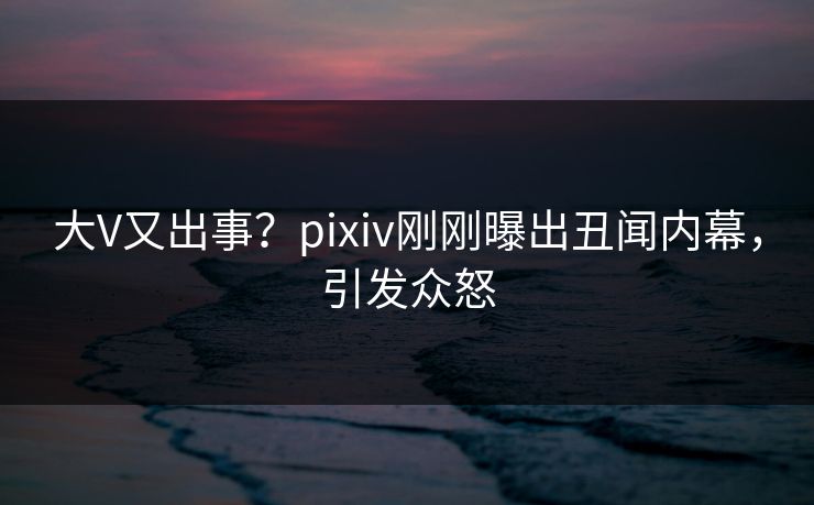 大V又出事？pixiv刚刚曝出丑闻内幕，引发众怒