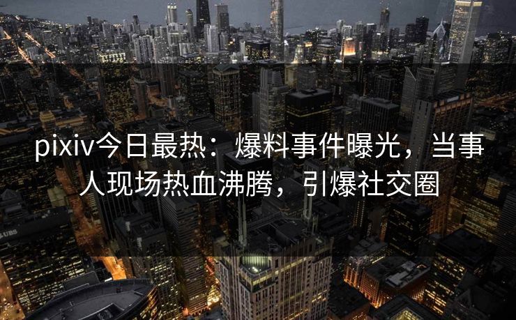 pixiv今日最热：爆料事件曝光，当事人现场热血沸腾，引爆社交圈