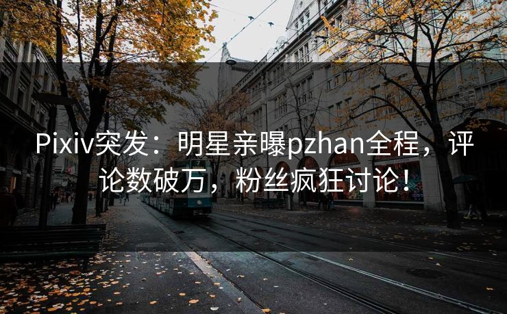 Pixiv突发:明星亲曝pzhan全程,评论数破万,粉丝疯狂讨论! Pixiv突发:明星亲曝pzhan全程,评论数破万,粉丝疯狂讨论!