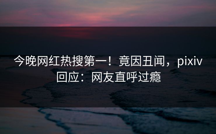 今晚网红热搜第一!竟因丑闻,pixiv回应:网友直呼过瘾 今晚网红热搜第一!竟因丑闻,pixiv回应:网友直呼过瘾