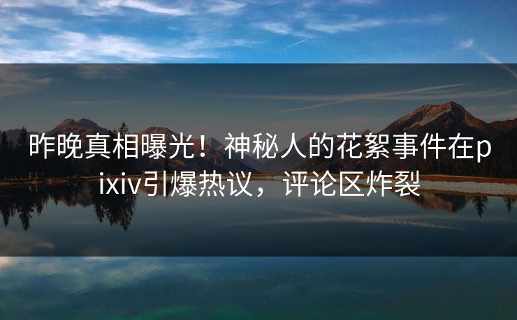 昨晚真相曝光！神秘人的花絮事件在pixiv引爆热议，评论区炸裂