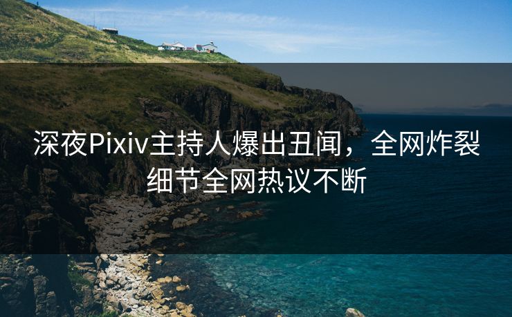 深夜Pixiv主持人爆出丑闻，全网炸裂细节全网热议不断