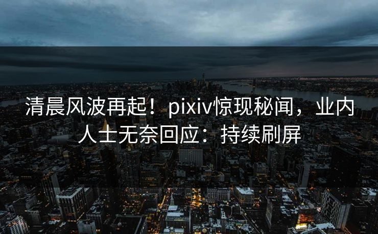 清晨风波再起！pixiv惊现秘闻，业内人士无奈回应：持续刷屏