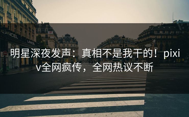 明星深夜发声：真相不是我干的！pixiv全网疯传，全网热议不断