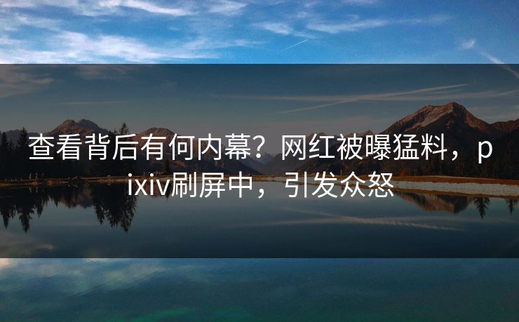 查看背后有何内幕？网红被曝猛料，pixiv刷屏中，引发众怒