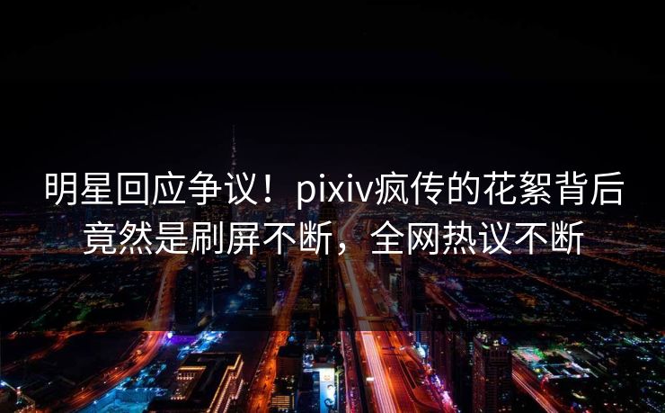 明星回应争议！pixiv疯传的花絮背后竟然是刷屏不断，全网热议不断