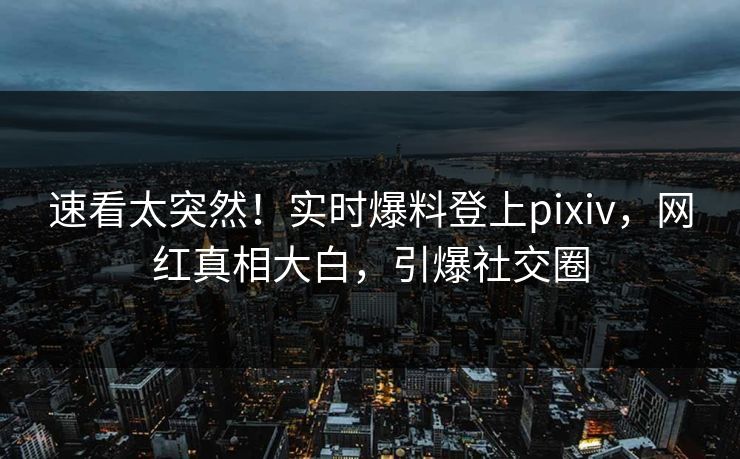 速看太突然！实时爆料登上pixiv，网红真相大白，引爆社交圈