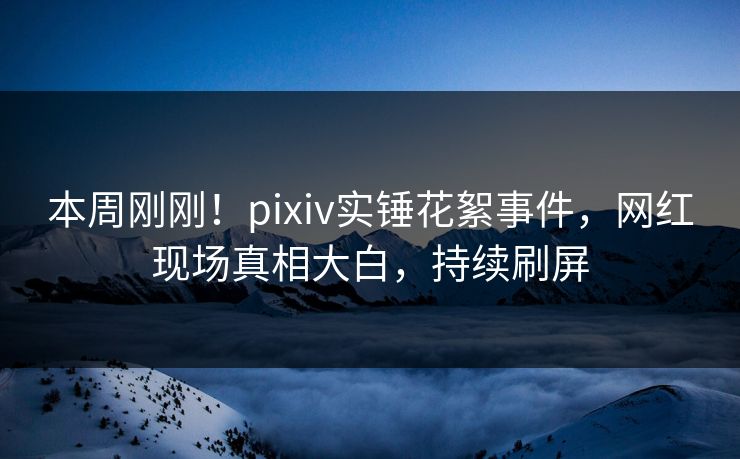 本周刚刚！pixiv实锤花絮事件，网红现场真相大白，持续刷屏