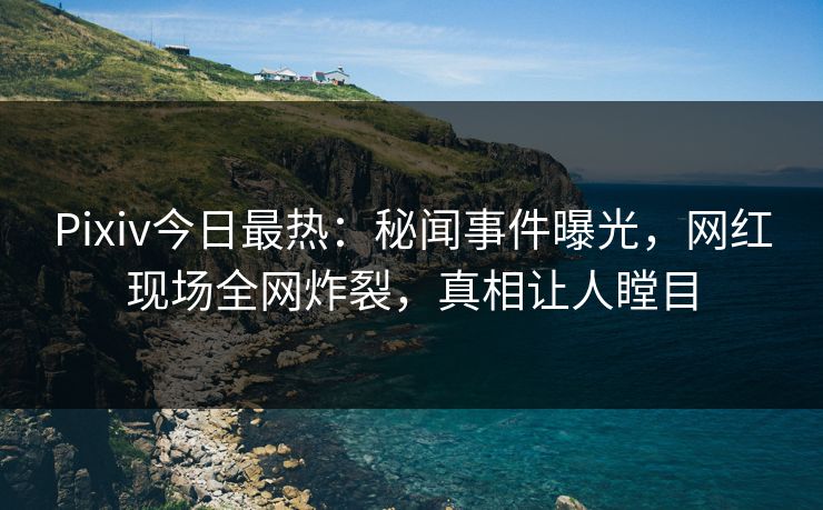 Pixiv今日最热：秘闻事件曝光，网红现场全网炸裂，真相让人瞠目