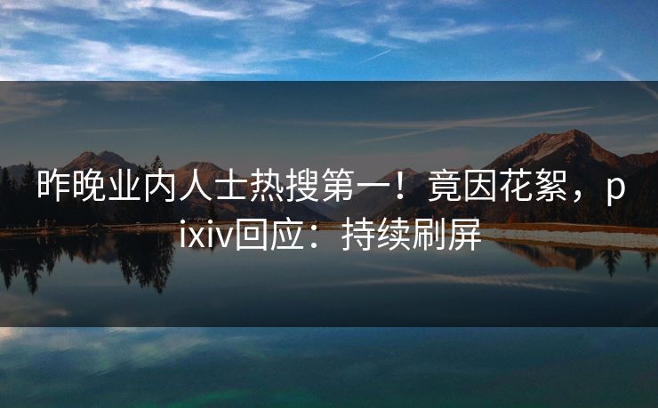 昨晚业内人士热搜第一！竟因花絮，pixiv回应：持续刷屏