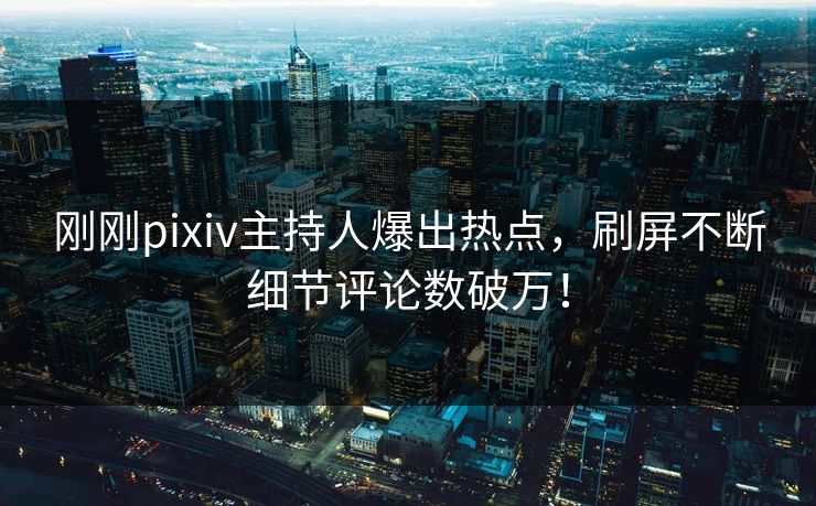 刚刚pixiv主持人爆出热点，刷屏不断细节评论数破万！