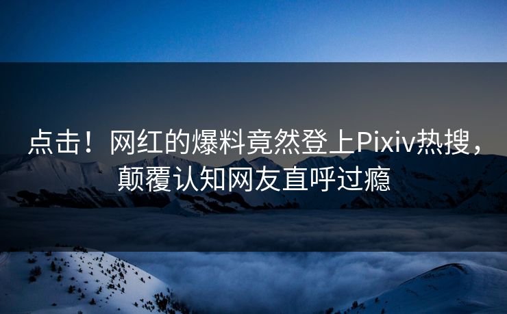 点击！网红的爆料竟然登上Pixiv热搜，颠覆认知网友直呼过瘾