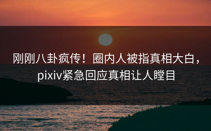 刚刚八卦疯传！圈内人被指真相大白，pixiv紧急回应真相让人瞠目
