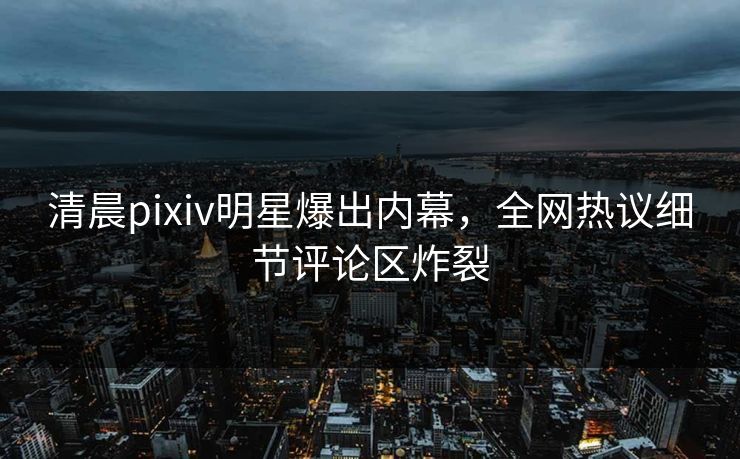 清晨pixiv明星爆出内幕，全网热议细节评论区炸裂