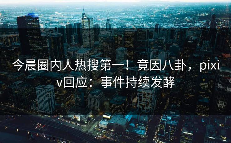 今晨圈内人热搜第一！竟因八卦，pixiv回应：事件持续发酵