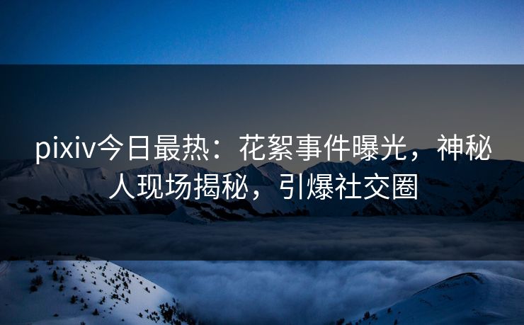pixiv今日最热：花絮事件曝光，神秘人现场揭秘，引爆社交圈