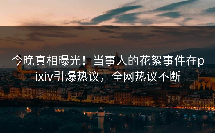 今晚真相曝光！当事人的花絮事件在pixiv引爆热议，全网热议不断