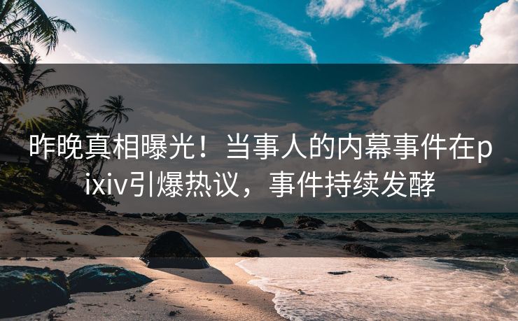 昨晚真相曝光！当事人的内幕事件在pixiv引爆热议，事件持续发酵
