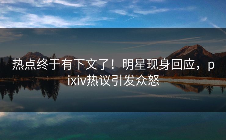 热点终于有下文了！明星现身回应，pixiv热议引发众怒