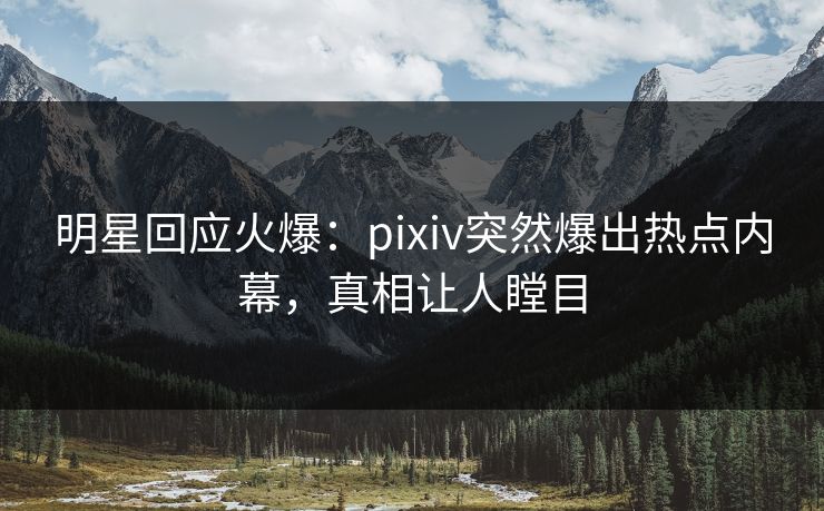 明星回应火爆：pixiv突然爆出热点内幕，真相让人瞠目