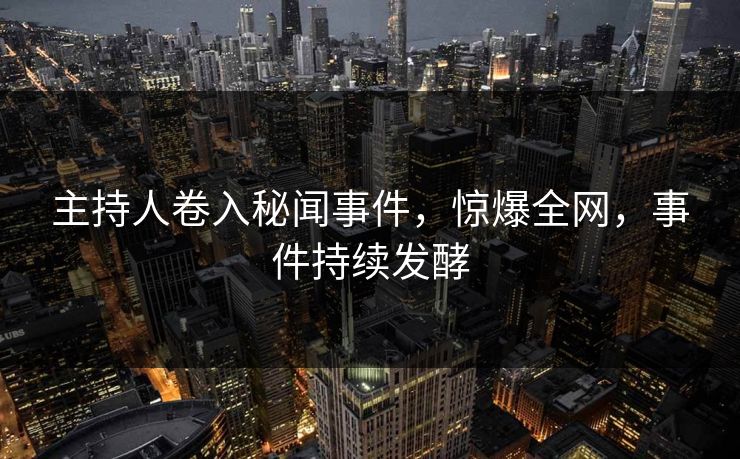 主持人卷入秘闻事件，惊爆全网，事件持续发酵