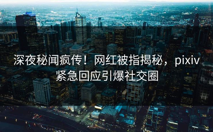 深夜秘闻疯传！网红被指揭秘，pixiv紧急回应引爆社交圈
