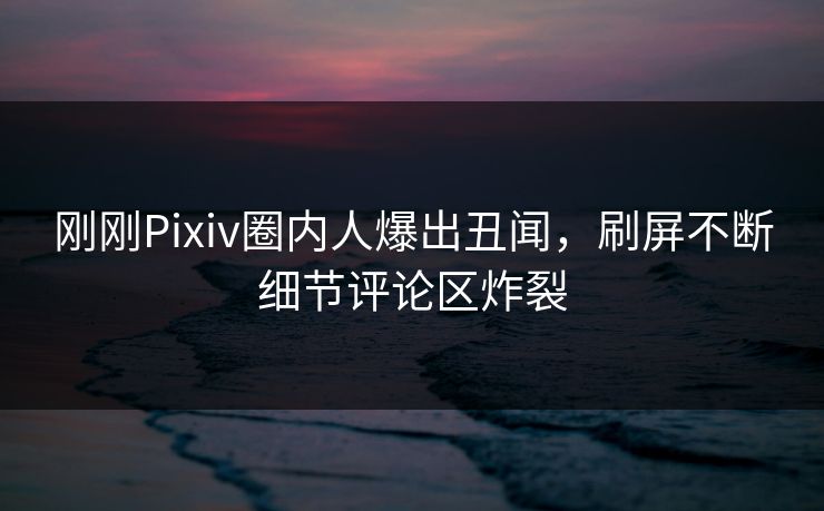 刚刚Pixiv圈内人爆出丑闻，刷屏不断细节评论区炸裂