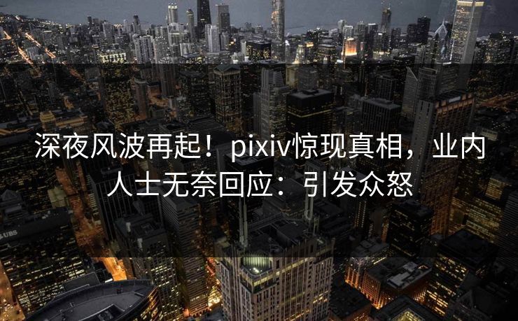 深夜风波再起！pixiv惊现真相，业内人士无奈回应：引发众怒
