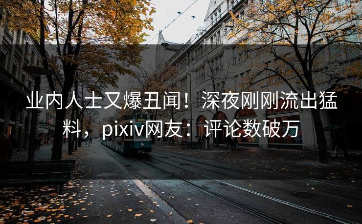 业内人士又爆丑闻!深夜刚刚流出猛料,pixiv网友:评论数破万 业内人士又爆丑闻!深夜刚刚流出猛料,pixiv网友:评论数破万