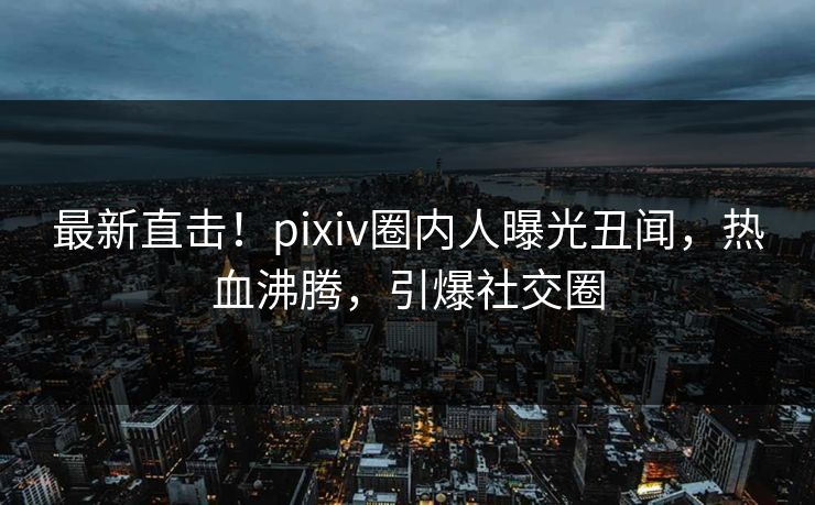 最新直击!pixiv圈内人曝光丑闻,热血沸腾,引爆社交圈 最新直击!pixiv圈内人曝光丑闻,热血沸腾,引爆社交圈