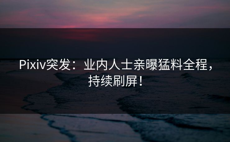 Pixiv突发：业内人士亲曝猛料全程，持续刷屏！