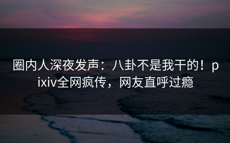 圈内人深夜发声:八卦不是我干的!pixiv全网疯传,网友直呼过瘾 圈内人深夜发声:八卦不是我干的!pixiv全网疯传,网友直呼过瘾