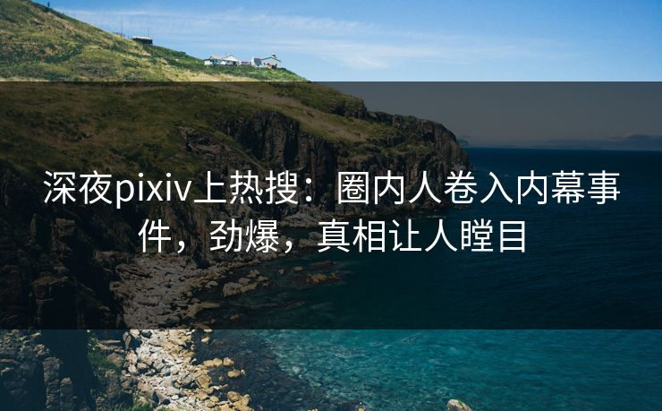 深夜pixiv上热搜：圈内人卷入内幕事件，劲爆，真相让人瞠目