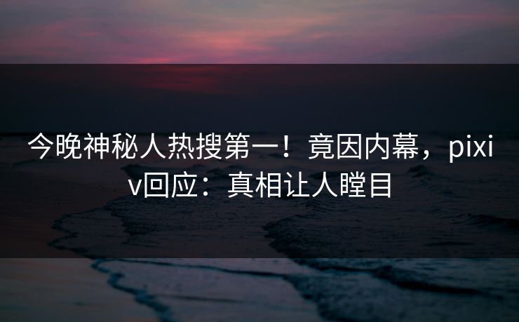 今晚神秘人热搜第一！竟因内幕，pixiv回应：真相让人瞠目