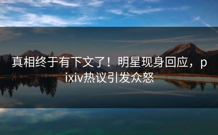 真相终于有下文了！明星现身回应，pixiv热议引发众怒