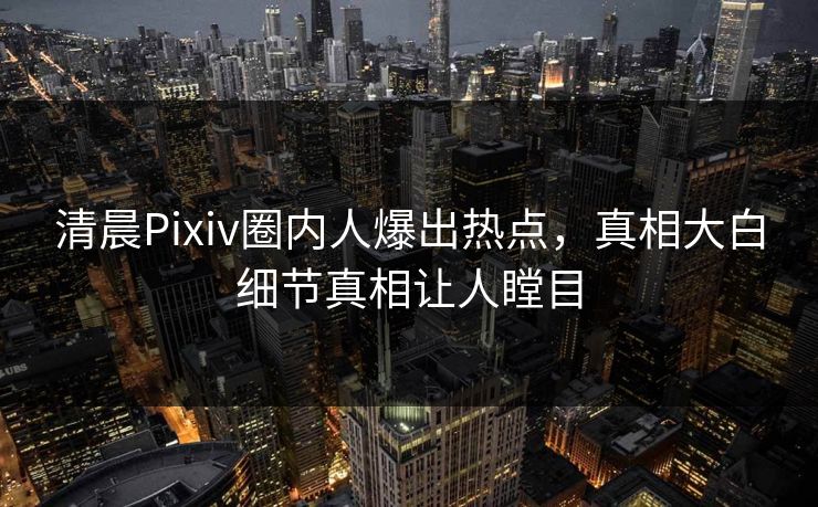清晨Pixiv圈内人爆出热点，真相大白细节真相让人瞠目