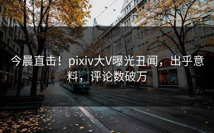 今晨直击！pixiv大V曝光丑闻，出乎意料，评论数破万