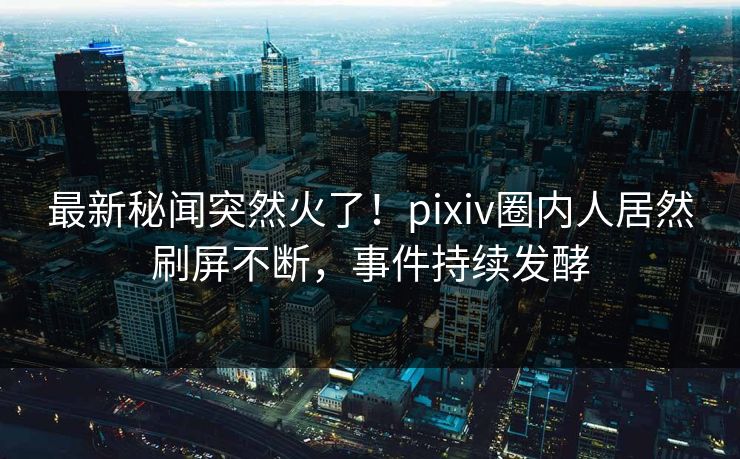 最新秘闻突然火了！pixiv圈内人居然刷屏不断，事件持续发酵