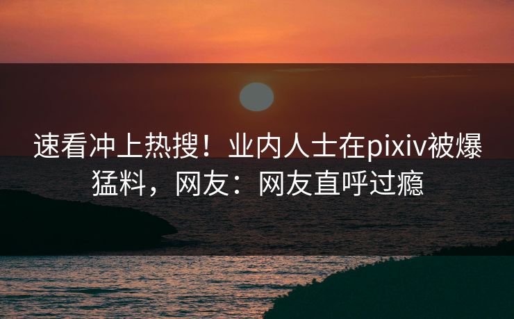 速看冲上热搜！业内人士在pixiv被爆猛料，网友：网友直呼过瘾