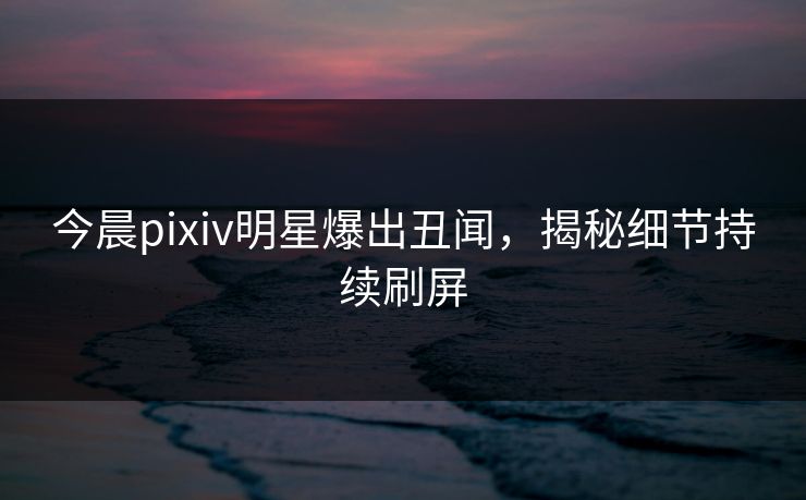 今晨pixiv明星爆出丑闻，揭秘细节持续刷屏