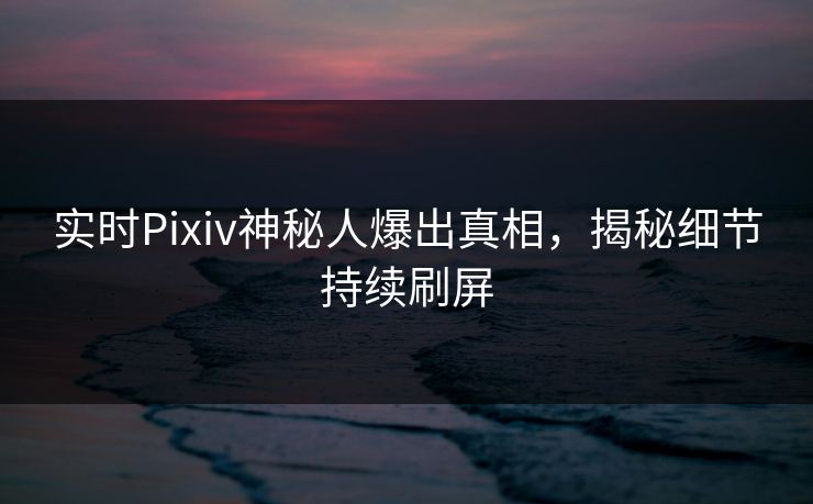 实时Pixiv神秘人爆出真相，揭秘细节持续刷屏