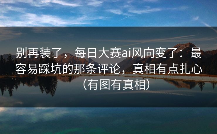 别再装了，每日大赛ai风向变了：最容易踩坑的那条评论，真相有点扎心（有图有真相）