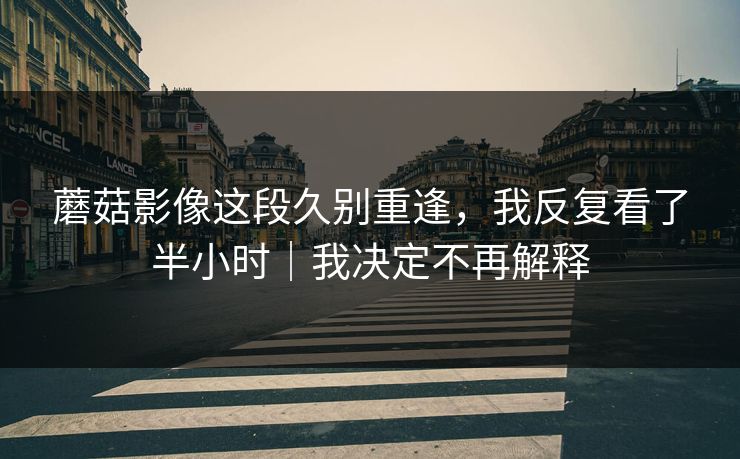 蘑菇影像这段久别重逢,我反复看了半小时|我决定不再解释 蘑菇影像这段久别重逢,我反复看了半小时|我决定不再解释